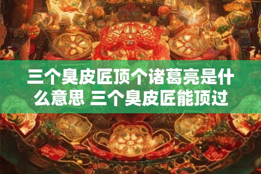 三个臭皮匠顶个诸葛亮是什么意思 三个臭皮匠能顶过一个诸葛亮吗