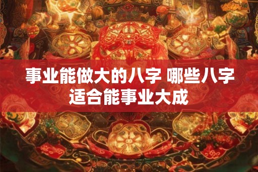 事业能做大的八字 哪些八字适合能事业大成