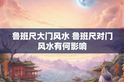 鲁班尺大门风水 鲁班尺对门风水有何影响