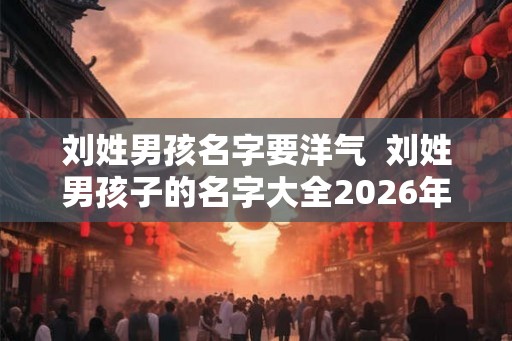刘姓男孩名字要洋气  刘姓男孩子的名字大全2026年