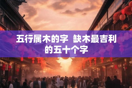 五行属木的字  缺木最吉利的五十个字