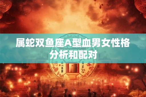 属蛇双鱼座A型血男女性格分析和配对 属蛇双鱼座A型血男女性格分析和配对