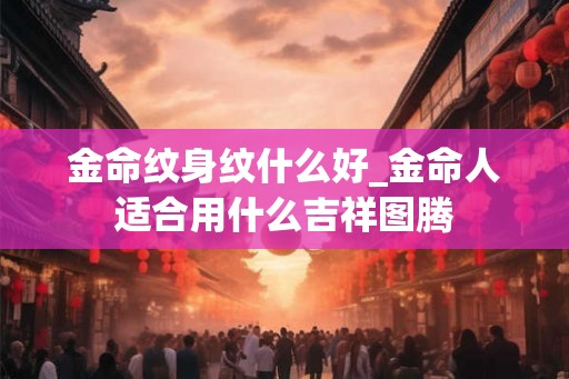 金命纹身纹什么好_金命人适合用什么吉祥图腾 金命纹身纹什么好_金命人适合用什么吉祥图腾