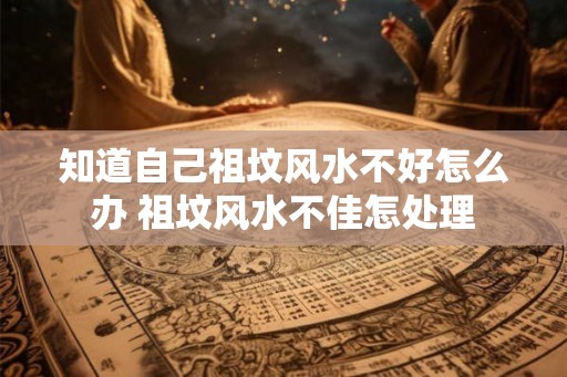 知道自己祖坟风水不好怎么办 祖坟风水不佳怎处理 知道自己祖坟风水不好怎么办 祖坟风水不佳怎处理