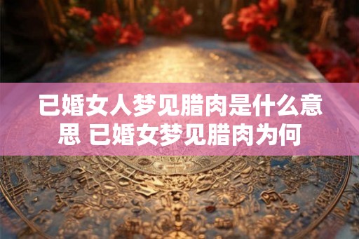 已婚女人梦见腊肉是什么意思 已婚女梦见腊肉为何