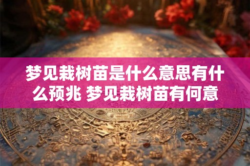 梦见栽树苗是什么意思有什么预兆 梦见栽树苗有何意义 梦见栽树苗是什么意思有什么预兆 梦见栽树苗有何意义