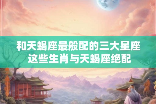 和天蝎座最般配的三大星座 这些生肖与天蝎座绝配