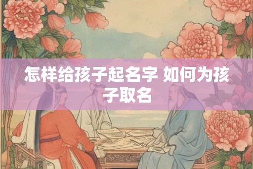 怎样给孩子起名字 如何为孩子取名 怎样给孩子起名字 如何为孩子取名
