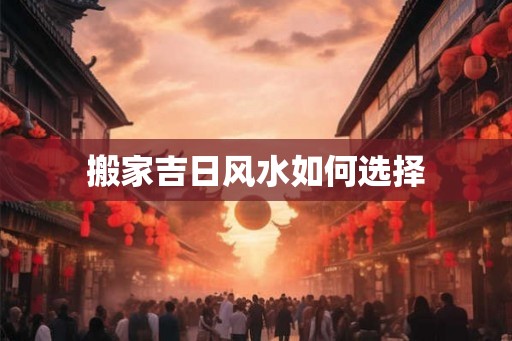 搬家吉日风水如何选择 搬家吉日风水如何选择