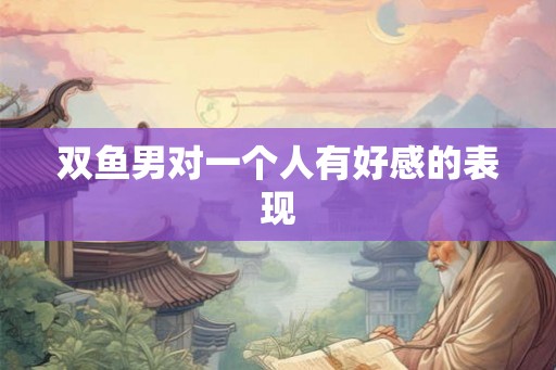 双鱼男对一个人有好感的表现 双鱼男对一个人有好感的表现
