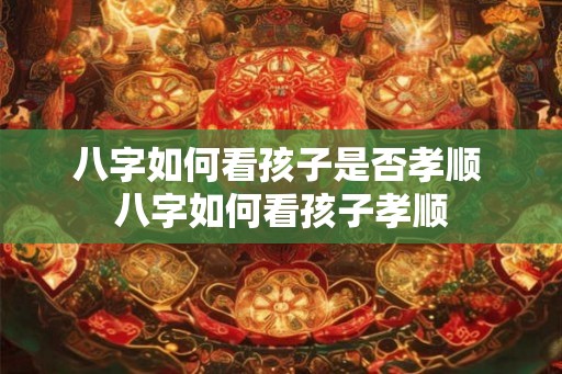 八字如何看孩子是否孝顺 八字如何看孩子孝顺