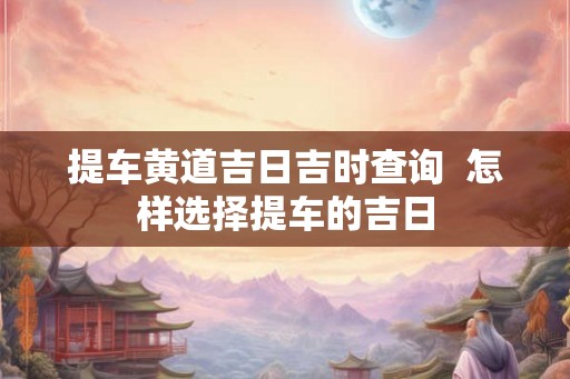 提车黄道吉日吉时查询  怎样选择提车的吉日