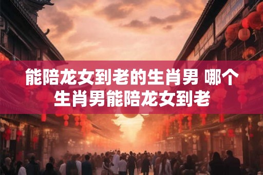 能陪龙女到老的生肖男 哪个生肖男能陪龙女到老