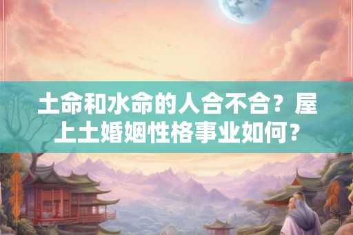 土命和水命的人合不合?屋上土婚姻性格事业如何? 土命和水命的人合不合?屋上土婚姻性格事业如何?