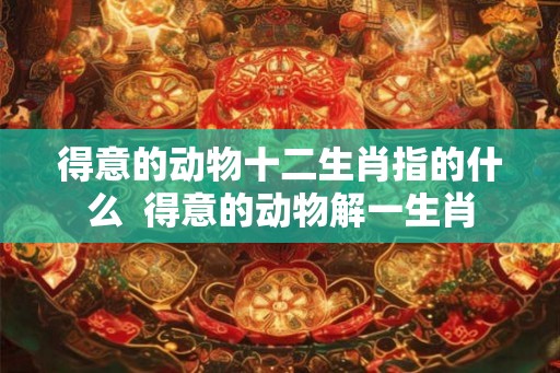 得意的动物十二生肖指的什么  得意的动物解一生肖