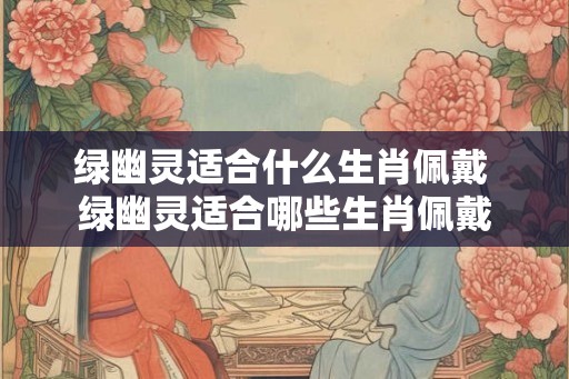 绿幽灵适合什么生肖佩戴 绿幽灵适合哪些生肖佩戴