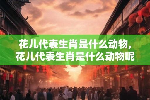 花儿代表生肖是什么动物,花儿代表生肖是什么动物呢