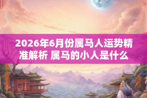 2026年6月份属马人运势精准解析 属马的小人是什么属相