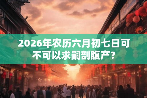 2026年农历六月初七日可不可以求嗣剖腹产？
