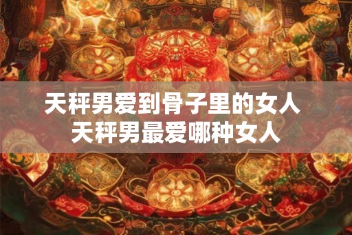 天秤男爱到骨子里的女人 天秤男最爱哪种女人 天秤男爱到骨子里的女人 天秤男最爱哪种女人