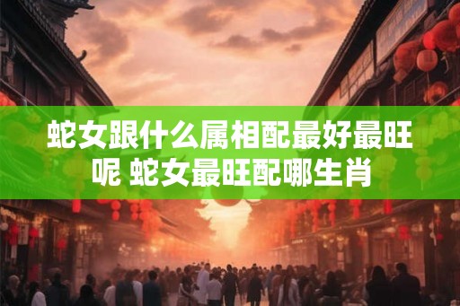 蛇女跟什么属相配最好最旺呢 蛇女最旺配哪生肖