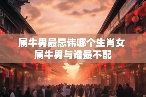 属牛男最忌讳哪个生肖女 属牛男与谁最不配