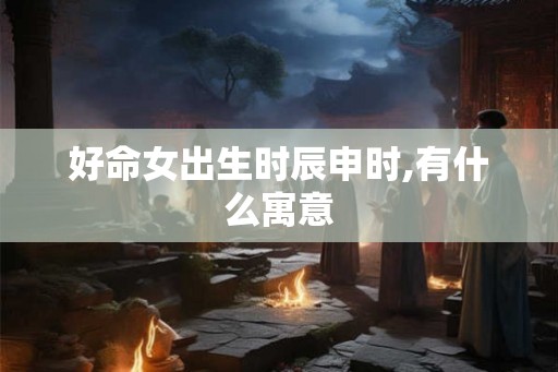 好命女出生时辰申时,有什么寓意 好命女出生时辰申时,有什么寓意