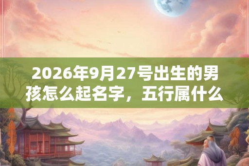 2026年9月27号出生的男孩怎么起名字，五行属什么
