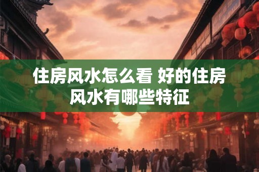 住房风水怎么看 好的住房风水有哪些特征