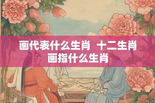 画代表什么生肖 十二生肖画指什么生肖 画代表什么生肖 十二生肖画指什么生肖