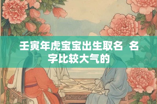 壬寅年虎宝宝出生取名  名字比较大气的