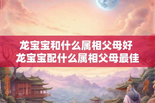 龙宝宝和什么属相父母好 龙宝宝配什么属相父母最佳 龙宝宝和什么属相父母好 龙宝宝配什么属相父母最佳