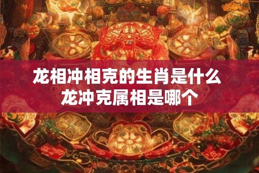 龙相冲相克的生肖是什么 龙冲克属相是哪个