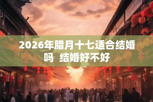 2026年腊月十七适合结婚吗  结婚好不好