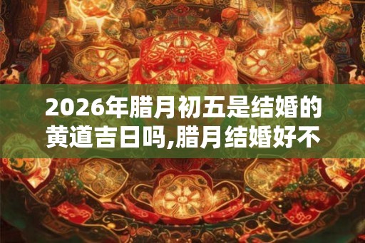2026年腊月初五是结婚的黄道吉日吗,腊月结婚好不好
