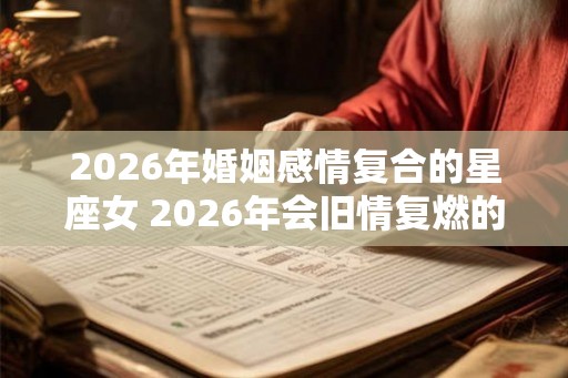 2026年婚姻感情复合的星座女 2026年会旧情复燃的星座女