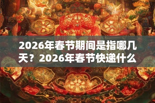 2026年春节期间是指哪几天？2026年春节快递什么时候停运？