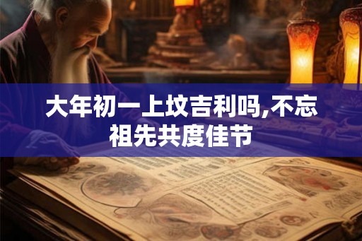 大年初一上坟吉利吗,不忘祖先共度佳节