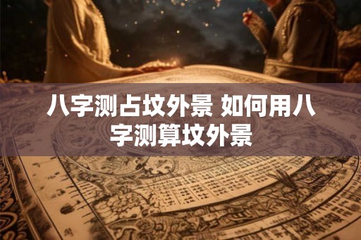 八字测占坟外景 如何用八字测算坟外景 八字测占坟外景 如何用八字测算坟外景