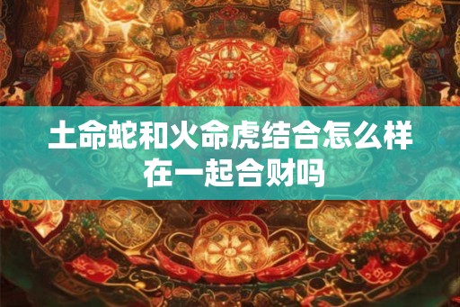 土命蛇和火命虎结合怎么样 在一起合财吗 土命蛇和火命虎结合怎么样 在一起合财吗