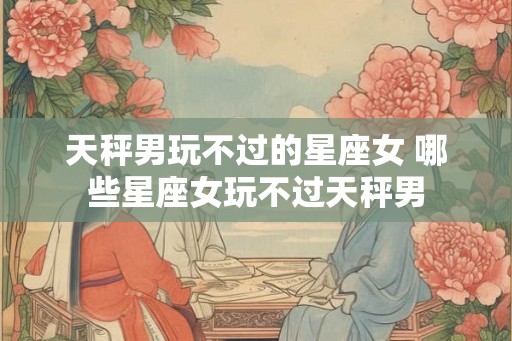 天秤男玩不过的星座女 哪些星座女玩不过天秤男