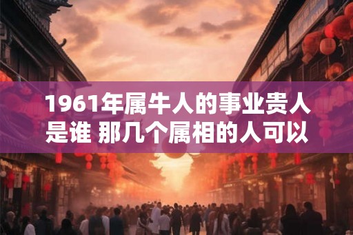 1961年属牛人的事业贵人是谁 那几个属相的人可以帮助他们