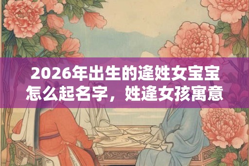 2026年出生的逄姓女宝宝怎么起名字,姓逄女孩寓意好的名字 2026年出生的逄姓女宝宝怎么起名字,姓逄女孩寓意好的名字
