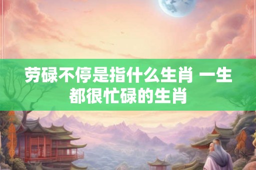 劳碌不停是指什么生肖 一生都很忙碌的生肖