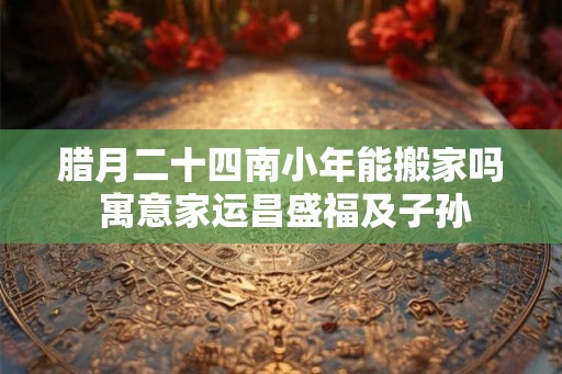腊月二十四南小年能搬家吗 寓意家运昌盛福及子孙