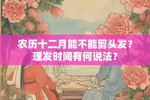 农历十二月能不能剪头发？理发时间有何说法？