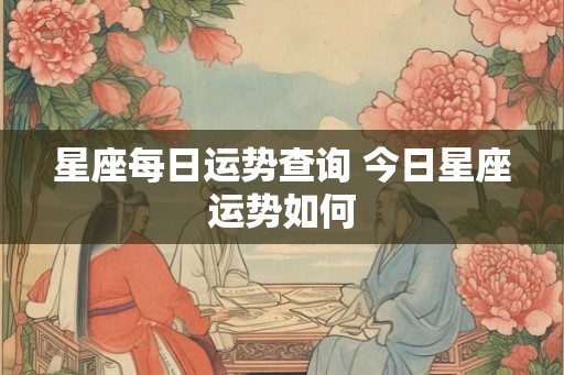 星座每日运势查询 今日星座运势如何 星座每日运势查询 今日星座运势如何