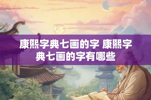 康熙字典七画的字 康熙字典七画的字有哪些