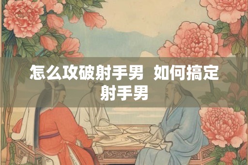 怎么攻破射手男  如何搞定射手男