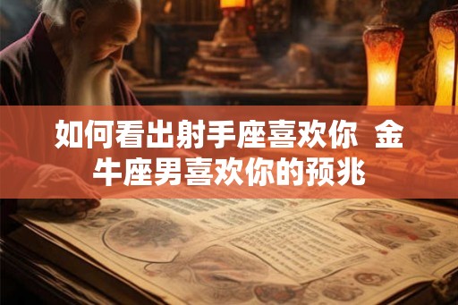 如何看出射手座喜欢你 金牛座男喜欢你的预兆 如何看出射手座喜欢你 金牛座男喜欢你的预兆